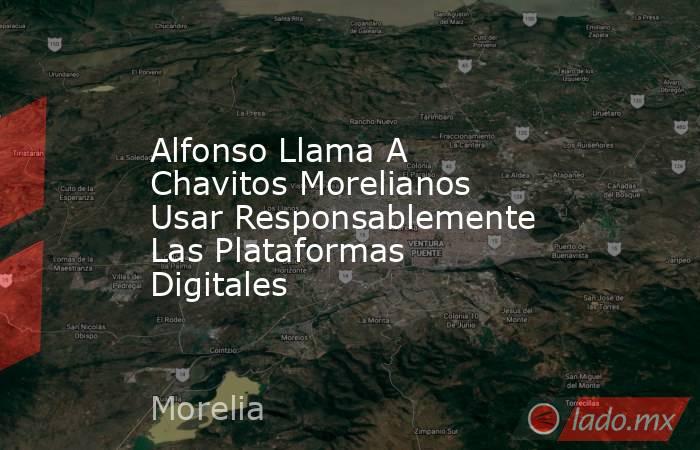 Alfonso Llama A Chavitos Morelianos Usar Responsablemente Las Plataformas Digitales. Noticias en tiempo real