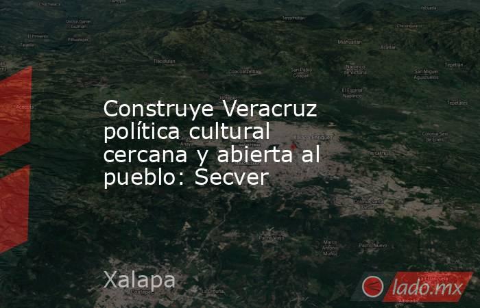 Construye Veracruz política cultural cercana y abierta al pueblo: Secver. Noticias en tiempo real