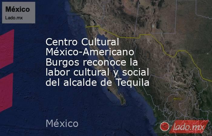 Centro Cultural México-Americano Burgos reconoce la labor cultural y social del alcalde de Tequila. Noticias en tiempo real