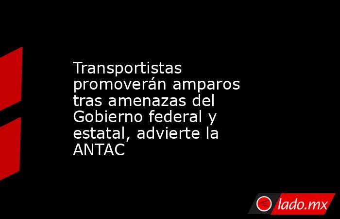 Transportistas promoverán amparos tras amenazas del Gobierno federal y estatal, advierte la ANTAC. Noticias en tiempo real