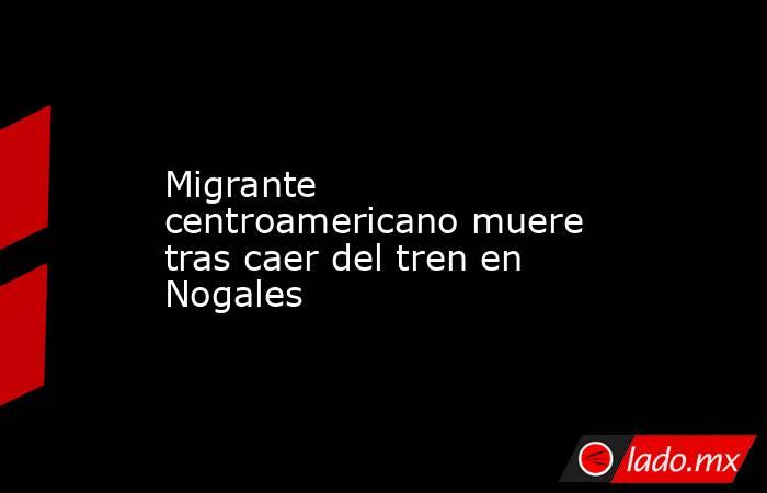 Migrante centroamericano muere tras caer del tren en Nogales. Noticias en tiempo real