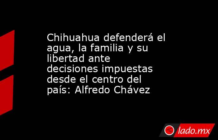Chihuahua defenderá el agua, la familia y su libertad ante decisiones impuestas desde el centro del país: Alfredo Chávez. Noticias en tiempo real