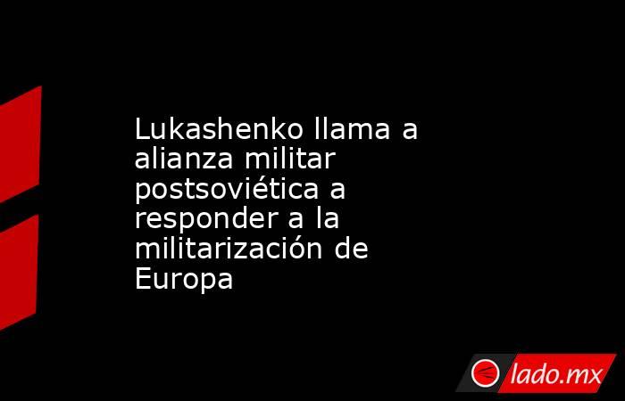 Lukashenko llama a alianza militar postsoviética a responder a la militarización de Europa. Noticias en tiempo real