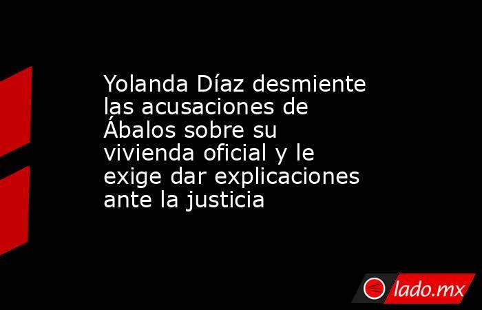 Yolanda Díaz desmiente las acusaciones de Ábalos sobre su vivienda oficial y le exige dar explicaciones ante la justicia. Noticias en tiempo real