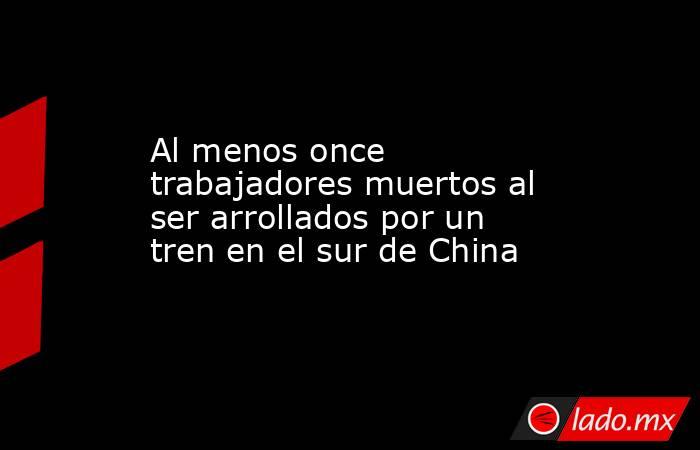 Al menos once trabajadores muertos al ser arrollados por un tren en el sur de China. Noticias en tiempo real