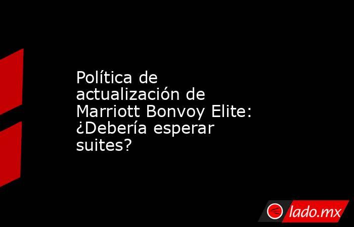 Política de actualización de Marriott Bonvoy Elite: ¿Debería esperar suites?. Noticias en tiempo real
