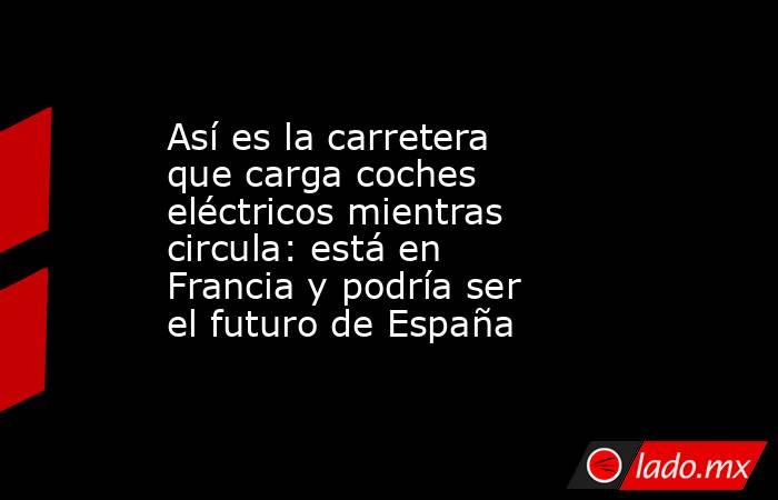 Así es la carretera que carga coches eléctricos mientras circula: está en Francia y podría ser el futuro de España. Noticias en tiempo real