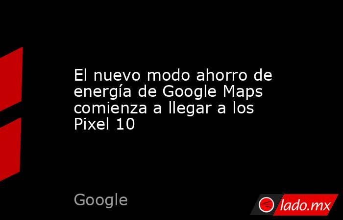 El nuevo modo ahorro de energía de Google Maps comienza a llegar a los Pixel 10. Noticias en tiempo real