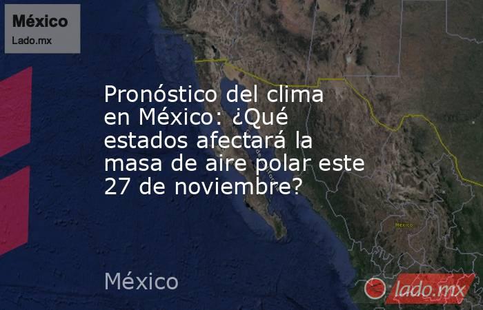 Pronóstico del clima en México: ¿Qué estados afectará la masa de aire polar este 27 de noviembre?. Noticias en tiempo real