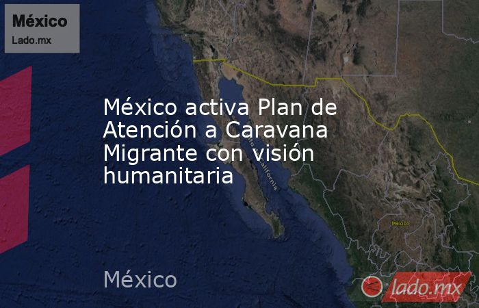 México activa Plan de Atención a Caravana Migrante con visión humanitaria. Noticias en tiempo real