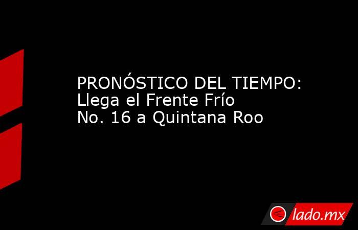 PRONÓSTICO DEL TIEMPO: Llega el Frente Frío No. 16 a Quintana Roo. Noticias en tiempo real