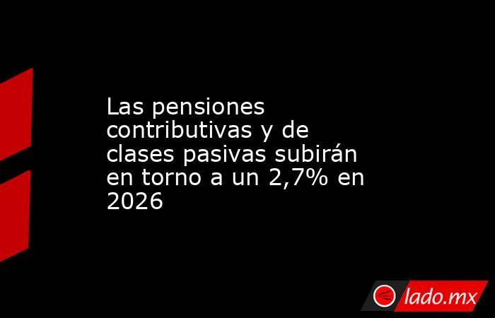 Las pensiones contributivas y de clases pasivas subirán en torno a un 2,7% en 2026. Noticias en tiempo real