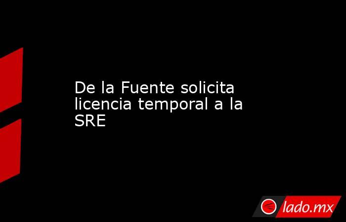 De la Fuente solicita licencia temporal a la SRE. Noticias en tiempo real