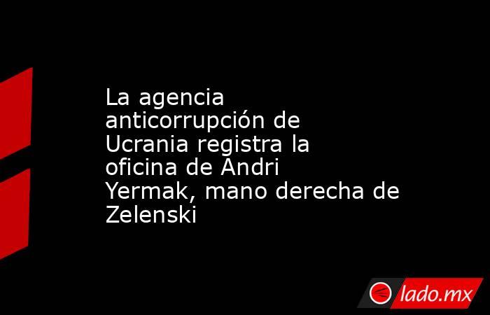 La agencia anticorrupción de Ucrania registra la oficina de Andri Yermak, mano derecha de Zelenski. Noticias en tiempo real