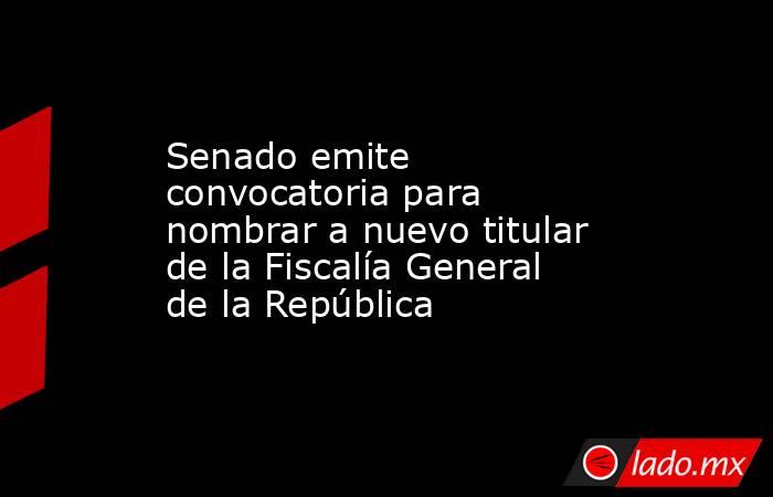 Senado emite convocatoria para nombrar a nuevo titular de la Fiscalía General de la República. Noticias en tiempo real