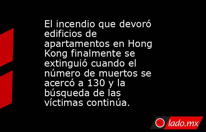 El incendio que devoró edificios de apartamentos en Hong Kong finalmente se extinguió cuando el número de muertos se acercó a 130 y la búsqueda de las víctimas continúa.. Noticias en tiempo real