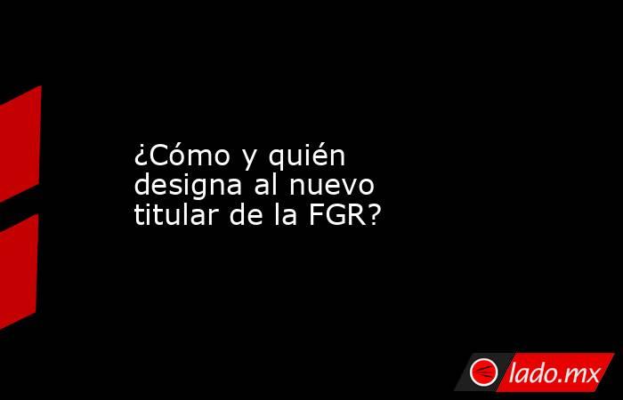 ¿Cómo y quién designa al nuevo titular de la FGR?. Noticias en tiempo real