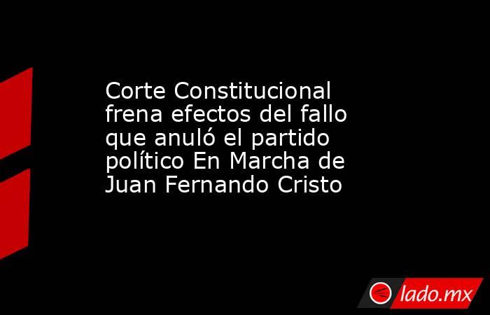 Corte Constitucional frena efectos del fallo que anuló el partido político En Marcha de Juan Fernando Cristo . Noticias en tiempo real