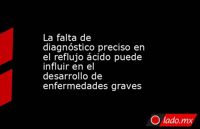 La falta de diagnóstico preciso en el reflujo ácido puede influir en el desarrollo de enfermedades graves  . Noticias en tiempo real
