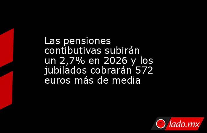 Las pensiones contibutivas subirán un 2,7% en 2026 y los jubilados cobrarán 572 euros más de media. Noticias en tiempo real