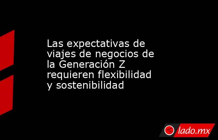 Las expectativas de viajes de negocios de la Generación Z requieren flexibilidad y sostenibilidad. Noticias en tiempo real