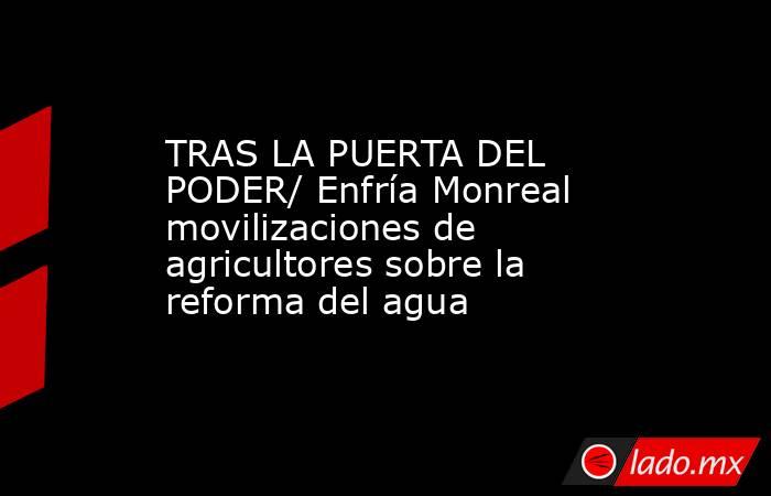TRAS LA PUERTA DEL PODER/ Enfría Monreal movilizaciones de agricultores sobre la reforma del agua. Noticias en tiempo real