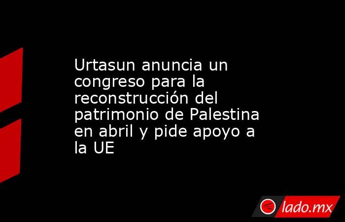 Urtasun anuncia un congreso para la reconstrucción del patrimonio de Palestina en abril y pide apoyo a la UE. Noticias en tiempo real