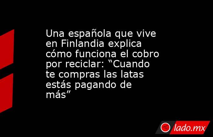 Una española que vive en Finlandia explica cómo funciona el cobro por reciclar: “Cuando te compras las latas estás pagando de más”. Noticias en tiempo real