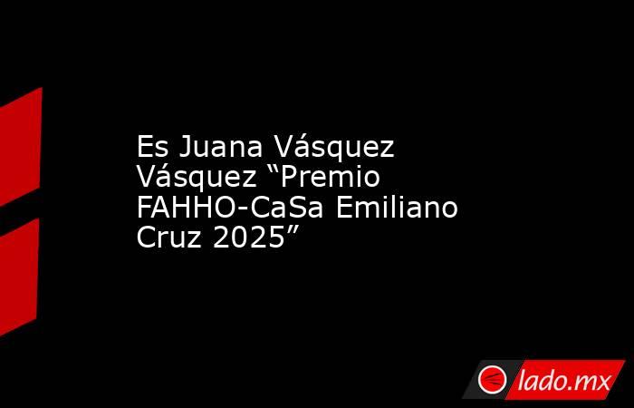 Es Juana Vásquez Vásquez “Premio FAHHO-CaSa Emiliano Cruz 2025”. Noticias en tiempo real