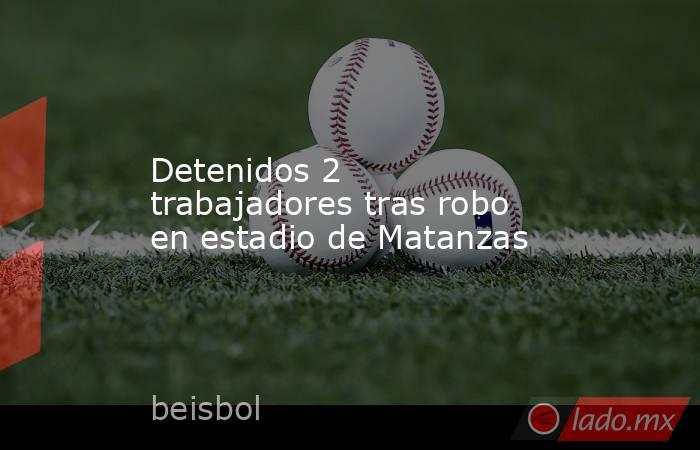 Detenidos 2 trabajadores tras robo en estadio de Matanzas. Noticias en tiempo real
