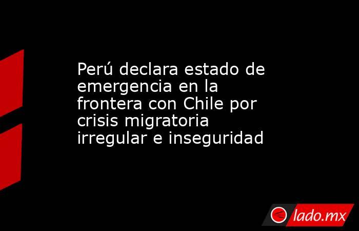 Perú declara estado de emergencia en la frontera con Chile por crisis migratoria irregular e inseguridad. Noticias en tiempo real
