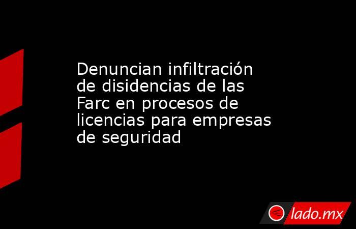 Denuncian infiltración de disidencias de las Farc en procesos de licencias para empresas de seguridad . Noticias en tiempo real