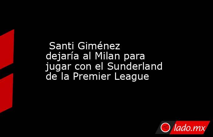  Santi Giménez dejaría al Milan para jugar con el Sunderland de la Premier League . Noticias en tiempo real