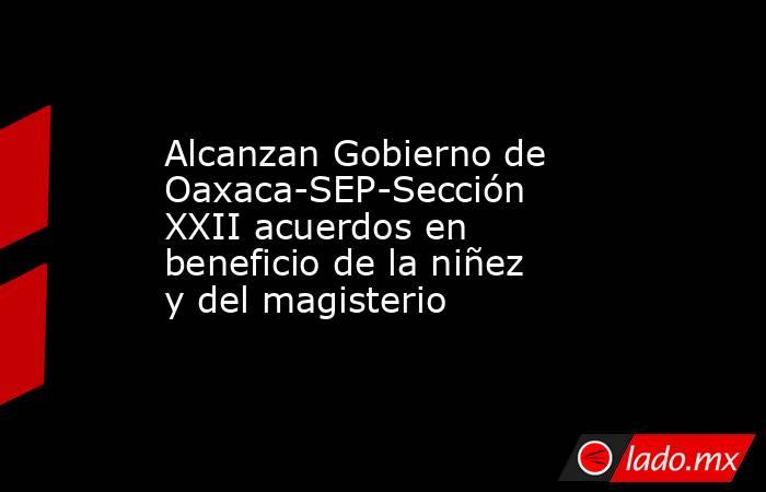 Alcanzan Gobierno de Oaxaca-SEP-Sección XXII acuerdos en beneficio de la niñez y del magisterio. Noticias en tiempo real