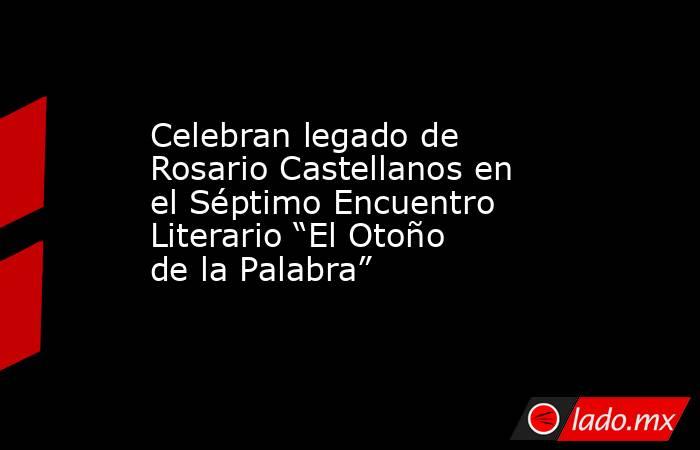 Celebran legado de Rosario Castellanos en el Séptimo Encuentro Literario “El Otoño de la Palabra”. Noticias en tiempo real
