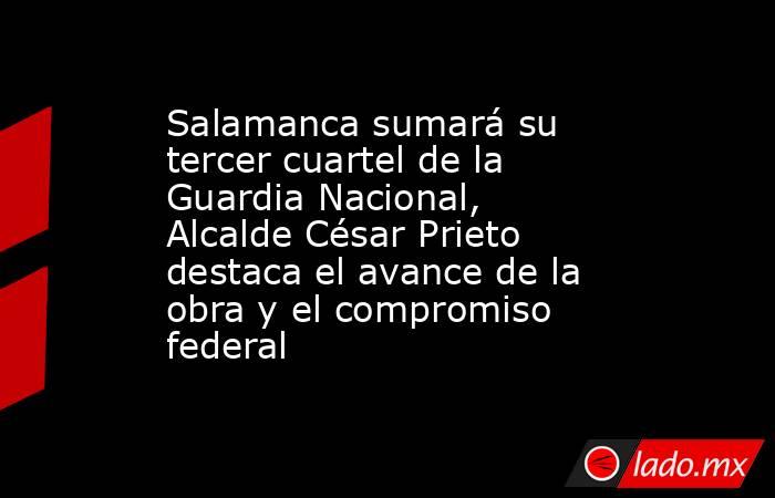 Salamanca sumará su tercer cuartel de la Guardia Nacional,  Alcalde César Prieto destaca el avance de la obra y el compromiso federal. Noticias en tiempo real