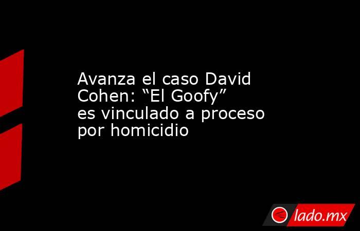 Avanza el caso David Cohen: “El Goofy” es vinculado a proceso por homicidio. Noticias en tiempo real