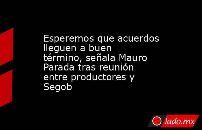Esperemos que acuerdos lleguen a buen término, señala Mauro Parada tras reunión entre productores y Segob. Noticias en tiempo real