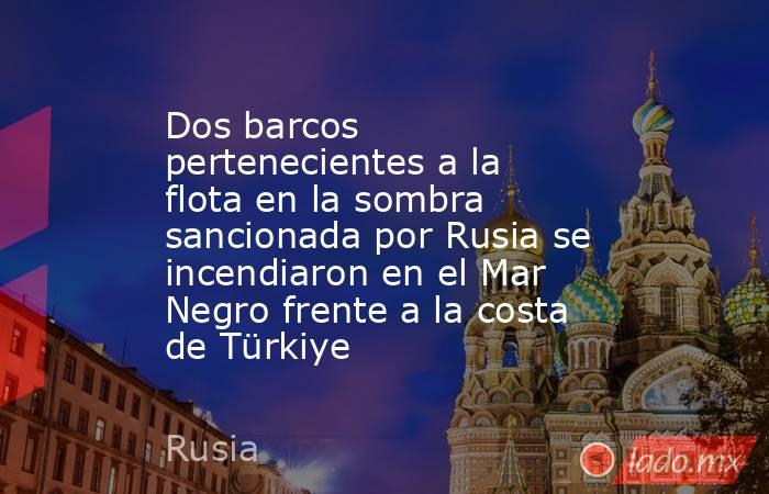 Dos barcos pertenecientes a la flota en la sombra sancionada por Rusia se incendiaron en el Mar Negro frente a la costa de Türkiye. Noticias en tiempo real