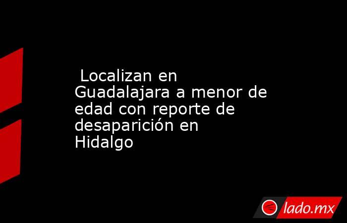  Localizan en Guadalajara a menor de edad con reporte de desaparición en Hidalgo. Noticias en tiempo real