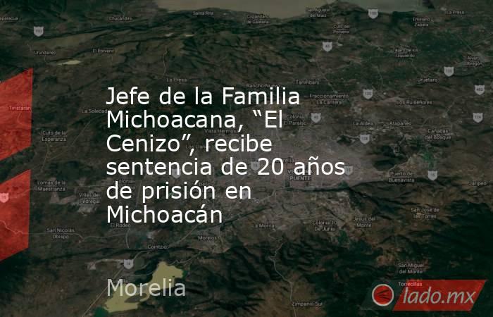 Jefe de la Familia Michoacana, “El Cenizo”, recibe sentencia de 20 años de prisión en Michoacán. Noticias en tiempo real