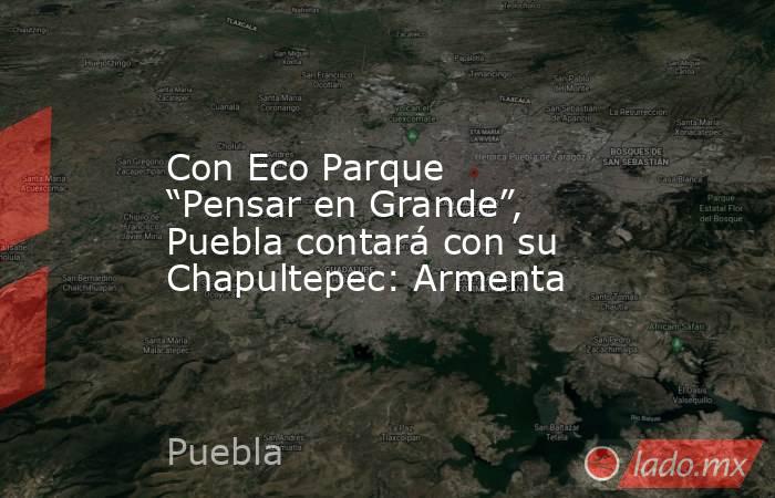 Con Eco Parque “Pensar en Grande”, Puebla contará con su Chapultepec: Armenta. Noticias en tiempo real