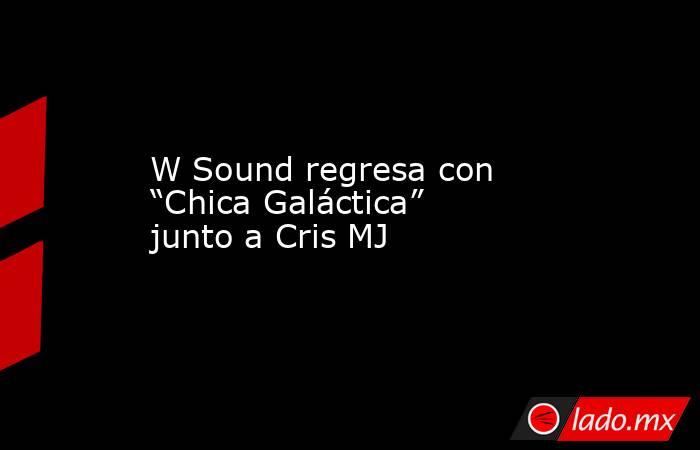 W Sound regresa con “Chica Galáctica” junto a Cris MJ. Noticias en tiempo real