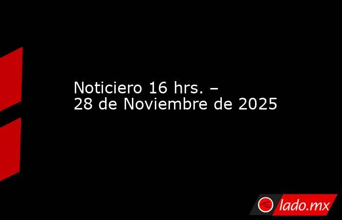 Noticiero 16 hrs. – 28 de Noviembre de 2025. Noticias en tiempo real