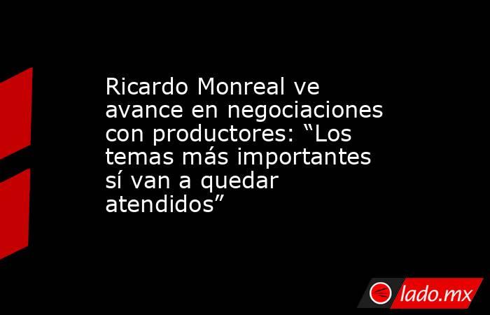 Ricardo Monreal ve avance en negociaciones con productores: “Los temas más importantes sí van a quedar atendidos”. Noticias en tiempo real