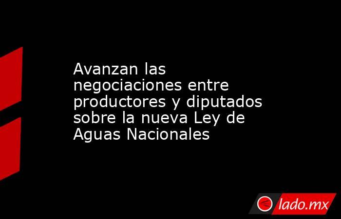 Avanzan las negociaciones entre productores y diputados sobre la nueva Ley de Aguas Nacionales . Noticias en tiempo real