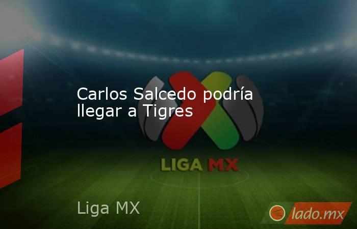 Carlos Salcedo podría llegar a Tigres. Noticias en tiempo real