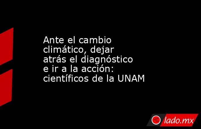 Ante el cambio climático, dejar atrás el diagnóstico e ir a la acción: científicos de la UNAM. Noticias en tiempo real