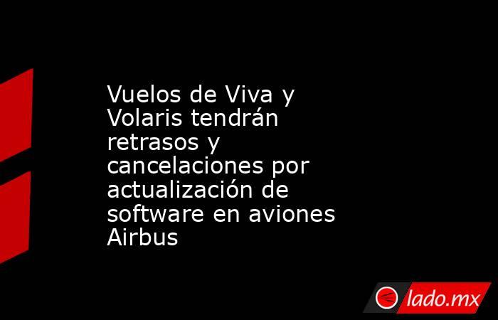 Vuelos de Viva y Volaris tendrán retrasos y cancelaciones por actualización de software en aviones Airbus. Noticias en tiempo real
