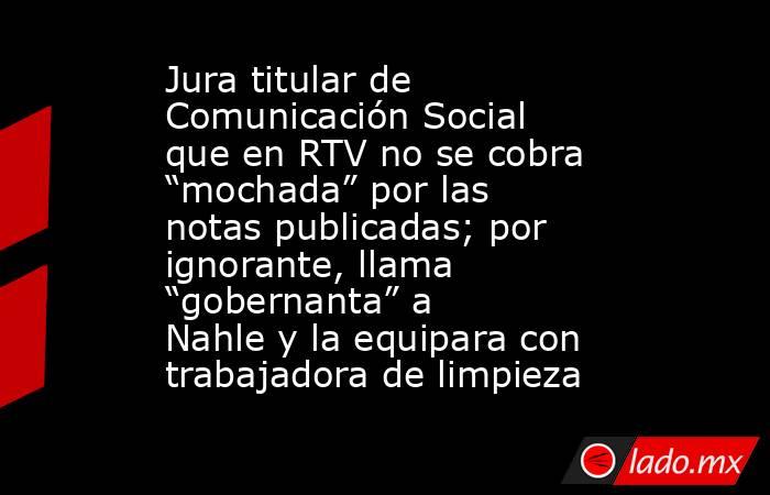 Jura titular de Comunicación Social que en RTV no se cobra “mochada” por las notas publicadas; por ignorante, llama “gobernanta” a Nahle y la equipara con trabajadora de limpieza. Noticias en tiempo real